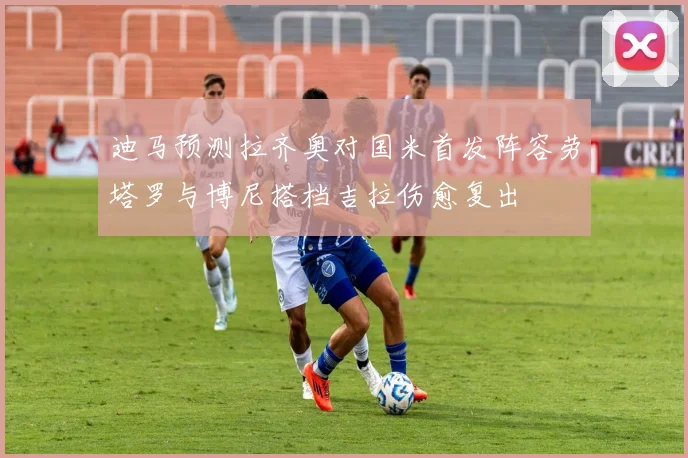 迪马预测拉齐奥对国米首发阵容劳塔罗与博尼搭档吉拉伤愈复出