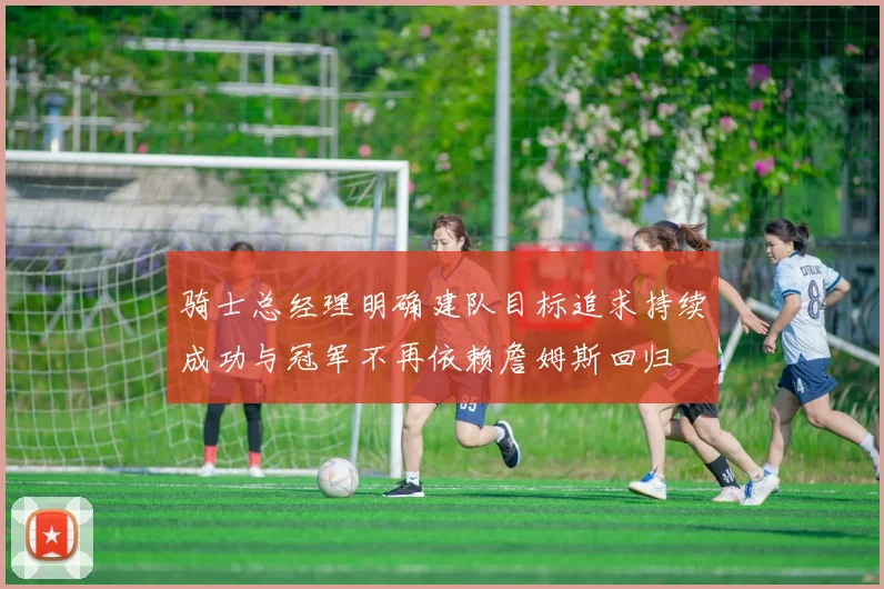 骑士总经理明确建队目标追求持续成功与冠军不再依赖詹姆斯回归