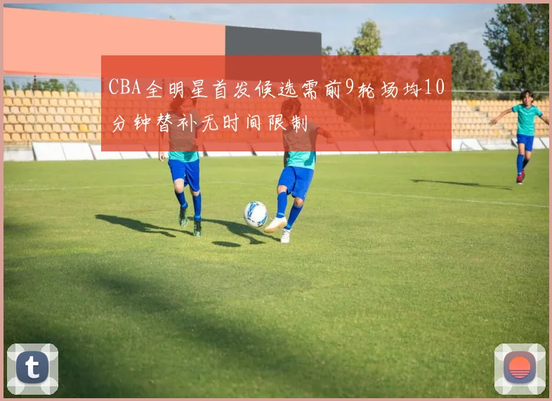 CBA全明星首发候选需前9轮场均10分钟替补无时间限制
