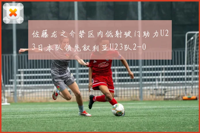 佐藤龙之介禁区内低射破门助力U23日本队领先叙利亚U23队2-0
