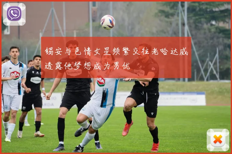 锡安与色情女星频繁交往老哈达威透露他梦想成为男优