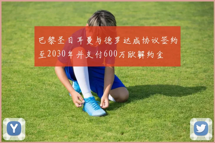 巴黎圣日耳曼与德罗达成协议签约至2030年并支付600万欧解约金