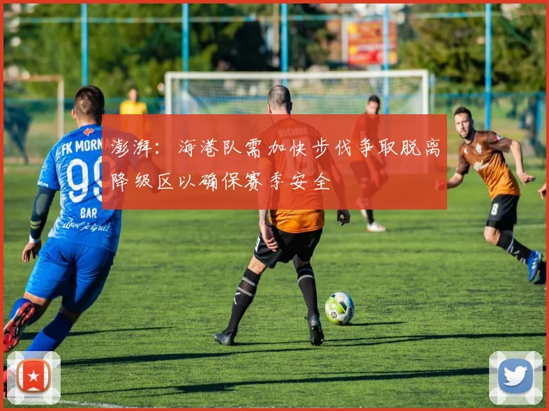 澎湃：海港队需加快步伐争取脱离降级区以确保赛季安全