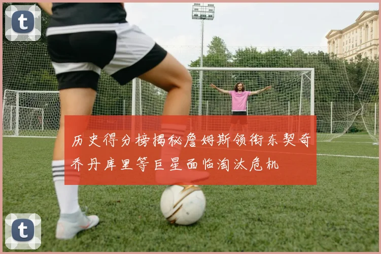 历史得分榜揭秘詹姆斯领衔东契奇乔丹库里等巨星面临淘汰危机