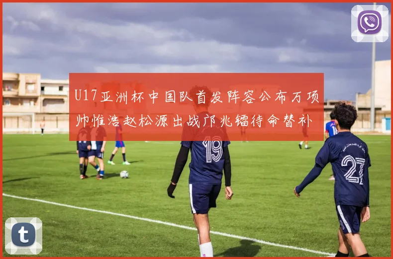 U17亚洲杯中国队首发阵容公布万项帅惟浩赵松源出战邝兆镭待命替补