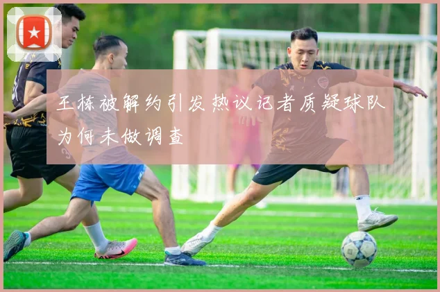 王栋被解约引发热议记者质疑球队为何未做调查