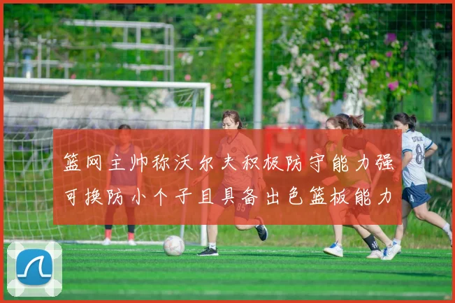 篮网主帅称沃尔夫积极防守能力强可换防小个子且具备出色篮板能力