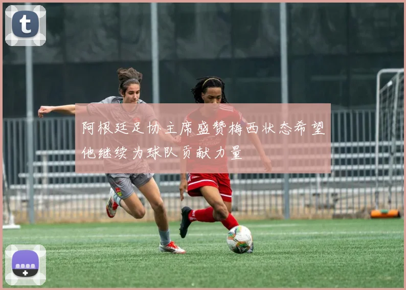 阿根廷足协主席盛赞梅西状态希望他继续为球队贡献力量