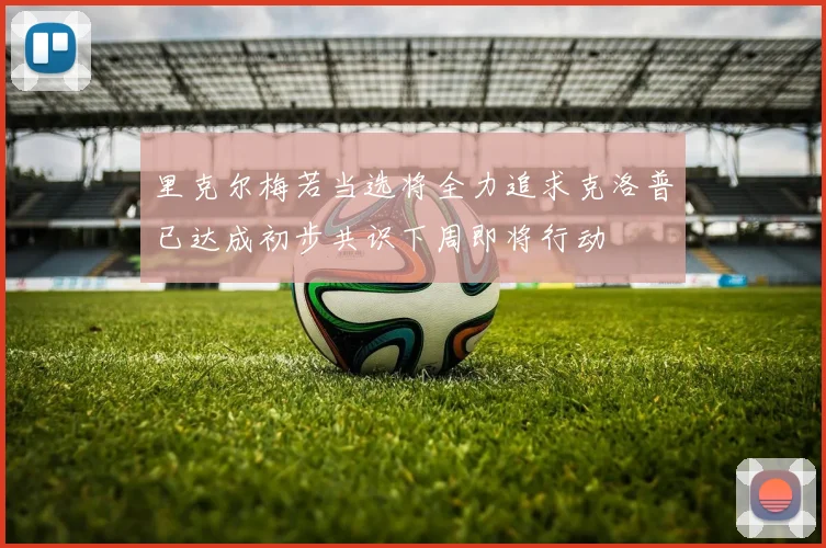 里克尔梅若当选将全力追求克洛普已达成初步共识下周即将行动