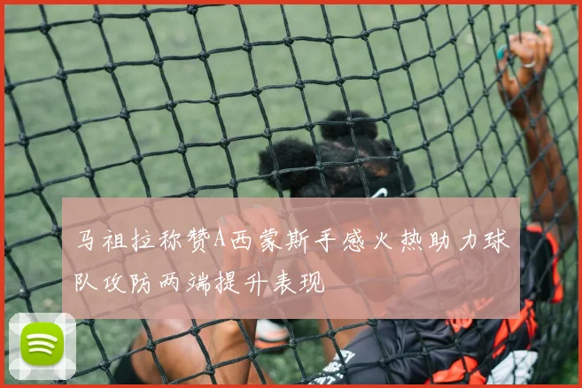 马祖拉称赞A西蒙斯手感火热助力球队攻防两端提升表现