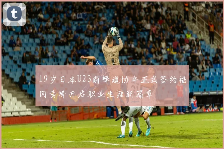 19岁日本U23前锋道协丰正式签约福冈黄蜂开启职业生涯新篇章