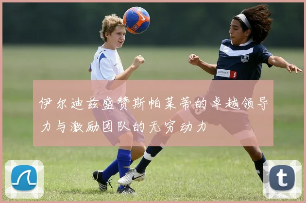 伊尔迪兹盛赞斯帕莱蒂的卓越领导力与激励团队的无穷动力