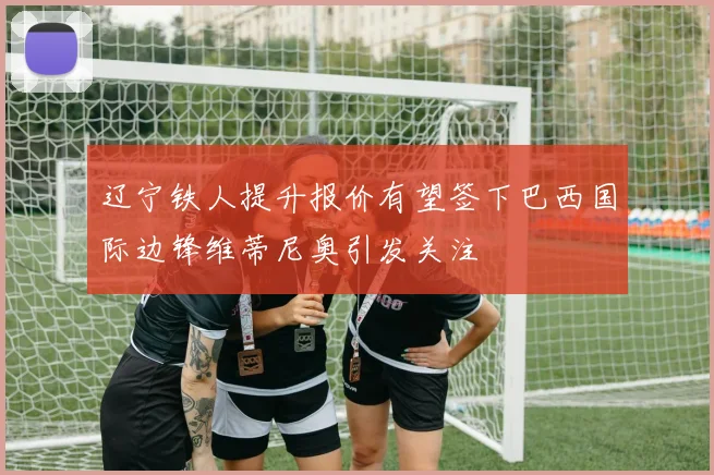 辽宁铁人提升报价有望签下巴西国际边锋维蒂尼奥引发关注