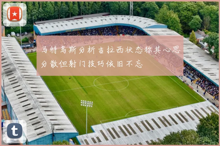 马特乌斯分析吉拉西状态称其心思分散但射门技巧依旧不忘